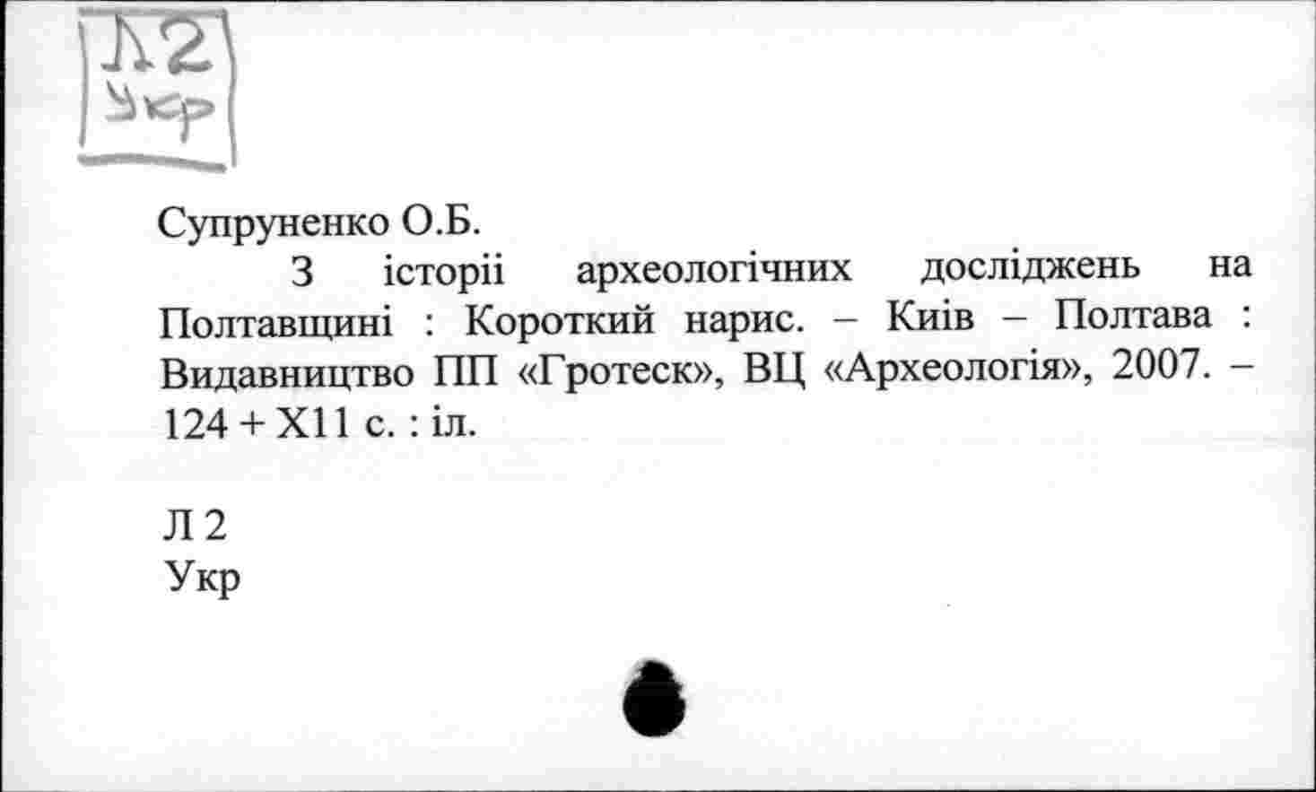 ﻿Супруненко О.Б.
З історії археологічних досліджень на Полтавщині : Короткий нарис. — Киів — Полтава : Видавництво ПП «Гротеск», ВЦ «Археологія», 2007. -124 +XII с. : іл.
Л2
Укр